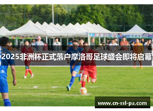 2025非洲杯正式落户摩洛哥足球盛会即将启幕