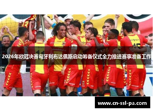 2026年欧冠决赛匈牙利布达佩斯启动筹备仪式全力推进赛事准备工作